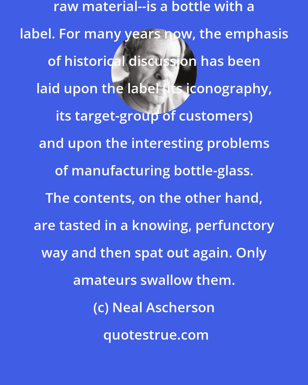 Neal Ascherson: History--the product, not the raw material--is a bottle with a label. For many years now, the emphasis of historical discussion has been laid upon the label (its iconography, its target-group of customers) and upon the interesting problems of manufacturing bottle-glass. The contents, on the other hand, are tasted in a knowing, perfunctory way and then spat out again. Only amateurs swallow them.