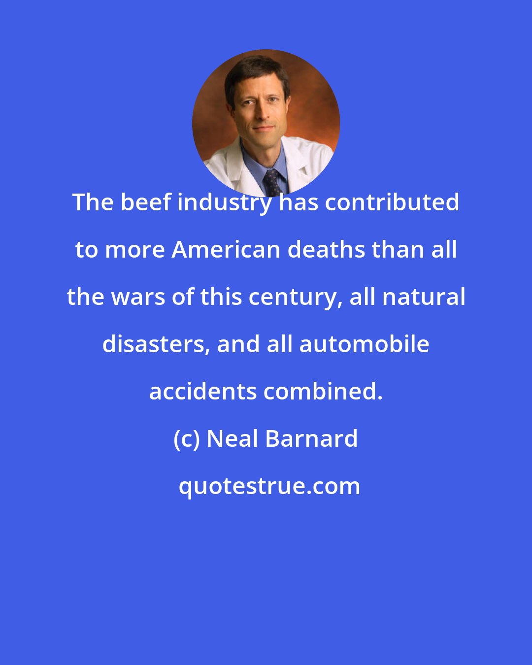 Neal Barnard: The beef industry has contributed to more American deaths than all the wars of this century, all natural disasters, and all automobile accidents combined.