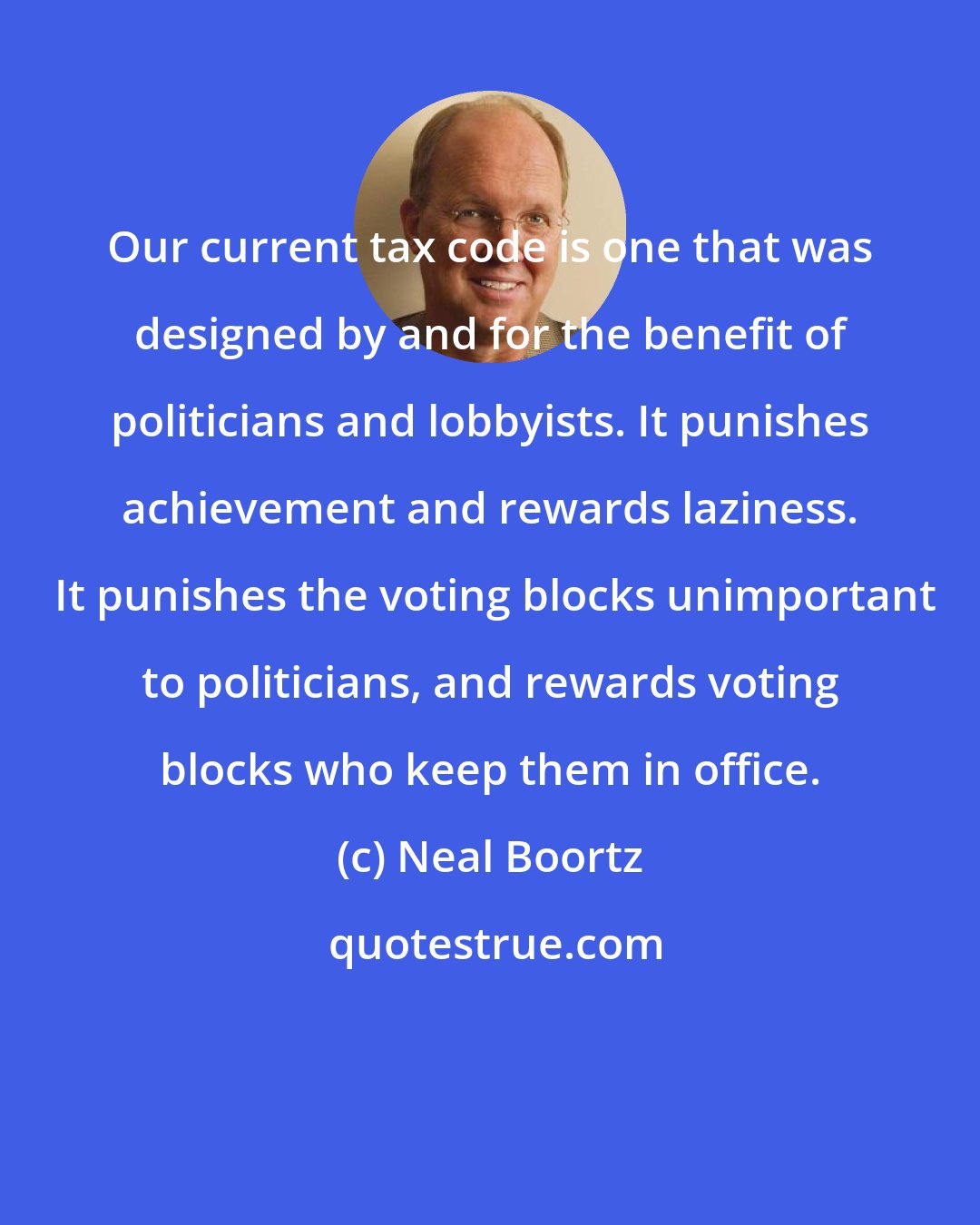 Neal Boortz: Our current tax code is one that was designed by and for the benefit of politicians and lobbyists. It punishes achievement and rewards laziness.  It punishes the voting blocks unimportant to politicians, and rewards voting blocks who keep them in office.