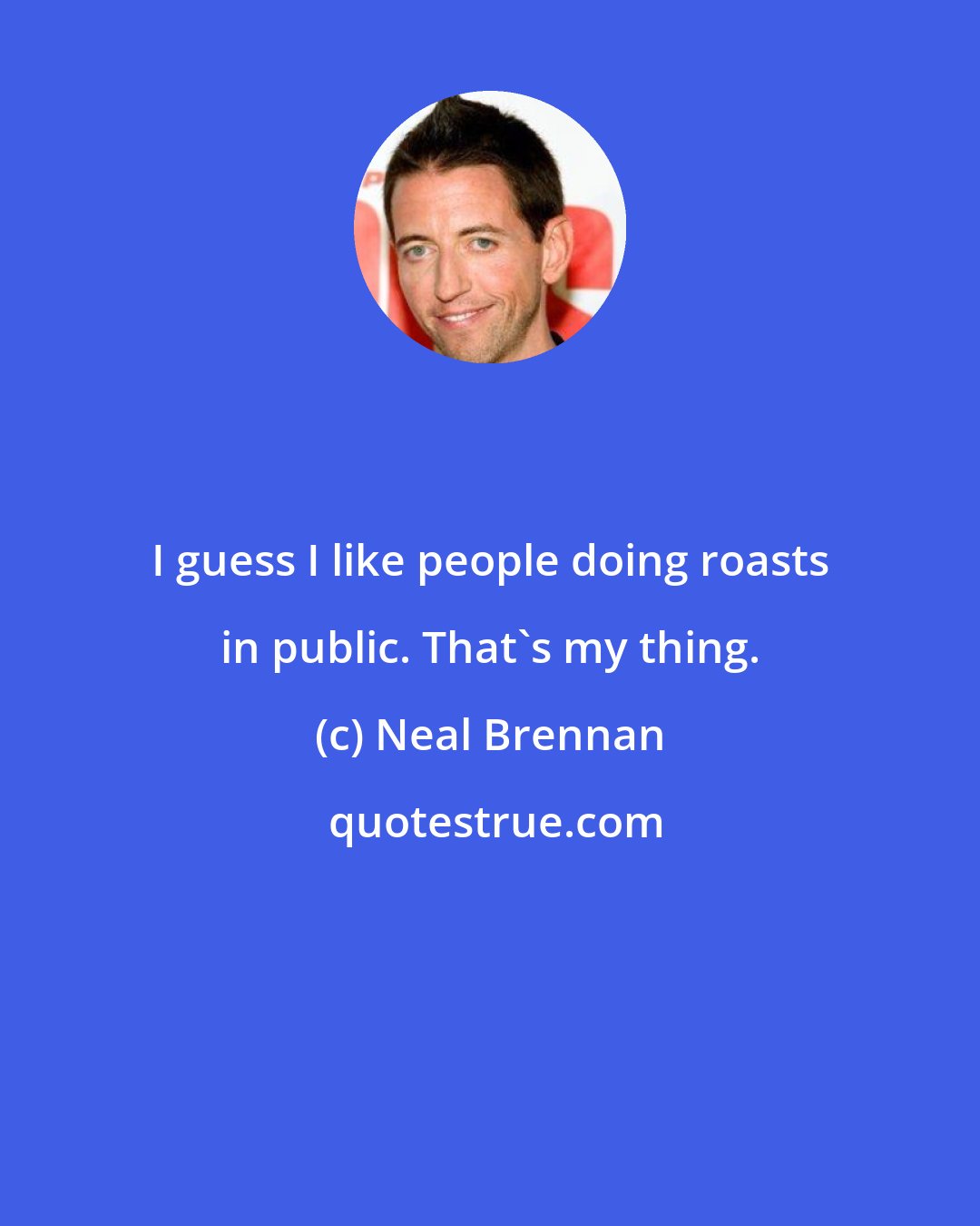 Neal Brennan: I guess I like people doing roasts in public. That's my thing.
