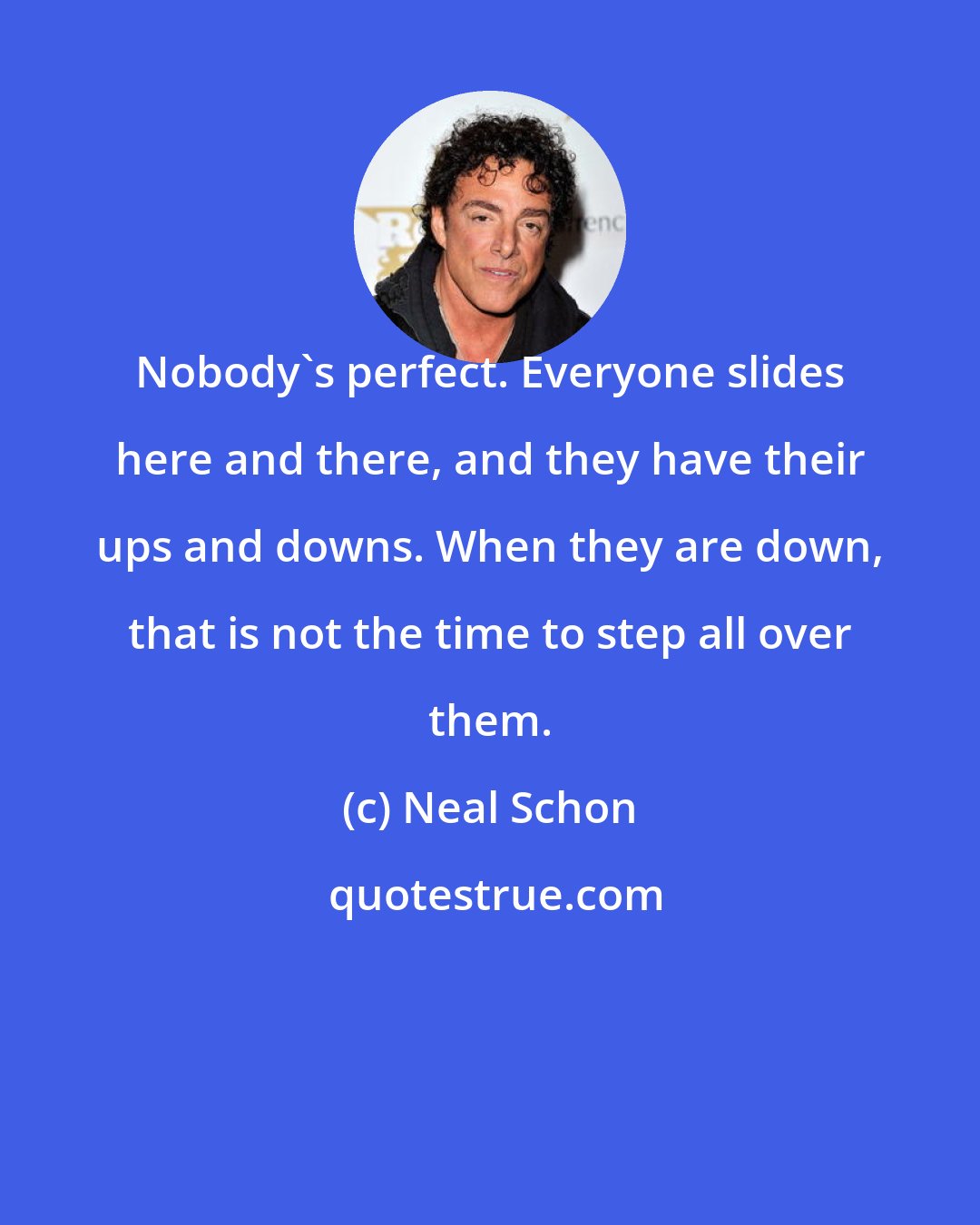 Neal Schon: Nobody's perfect. Everyone slides here and there, and they have their ups and downs. When they are down, that is not the time to step all over them.