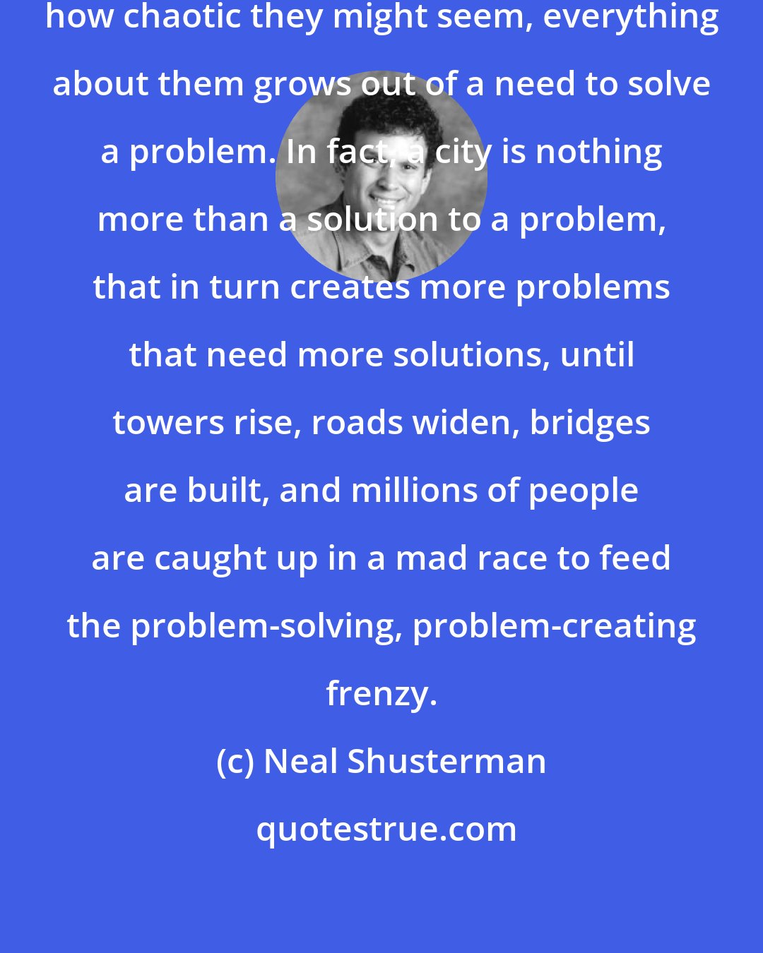 Neal Shusterman: Cities are never random. No matter how chaotic they might seem, everything about them grows out of a need to solve a problem. In fact, a city is nothing more than a solution to a problem, that in turn creates more problems that need more solutions, until towers rise, roads widen, bridges are built, and millions of people are caught up in a mad race to feed the problem-solving, problem-creating frenzy.