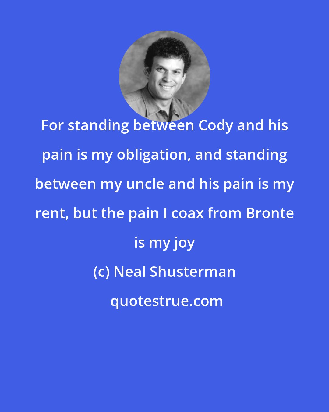 Neal Shusterman: For standing between Cody and his pain is my obligation, and standing between my uncle and his pain is my rent, but the pain I coax from Bronte is my joy