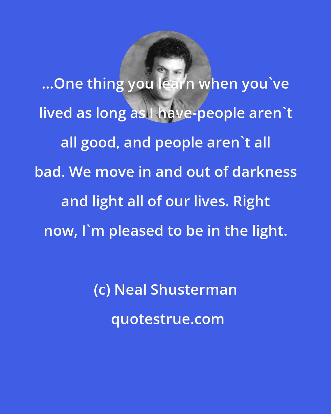 Neal Shusterman: ...One thing you learn when you've lived as long as I have-people aren't all good, and people aren't all bad. We move in and out of darkness and light all of our lives. Right now, I'm pleased to be in the light.