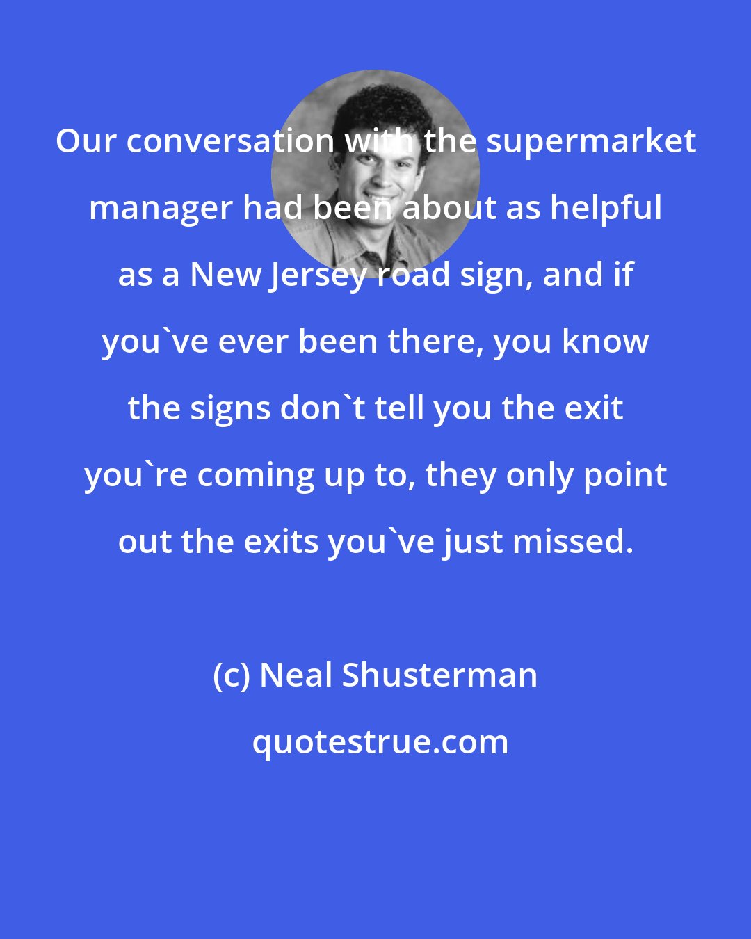 Neal Shusterman: Our conversation with the supermarket manager had been about as helpful as a New Jersey road sign, and if you've ever been there, you know the signs don't tell you the exit you're coming up to, they only point out the exits you've just missed.