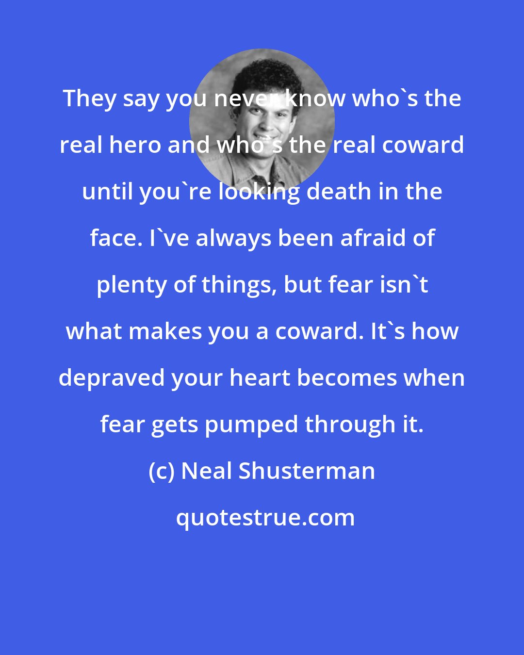 Neal Shusterman: They say you never know who's the real hero and who's the real coward until you're looking death in the face. I've always been afraid of plenty of things, but fear isn't what makes you a coward. It's how depraved your heart becomes when fear gets pumped through it.