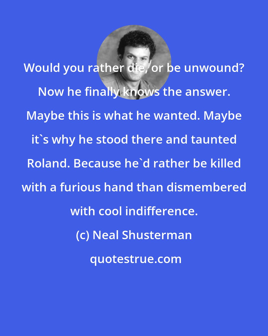 Neal Shusterman: Would you rather die, or be unwound? Now he finally knows the answer. Maybe this is what he wanted. Maybe it's why he stood there and taunted Roland. Because he'd rather be killed with a furious hand than dismembered with cool indifference.