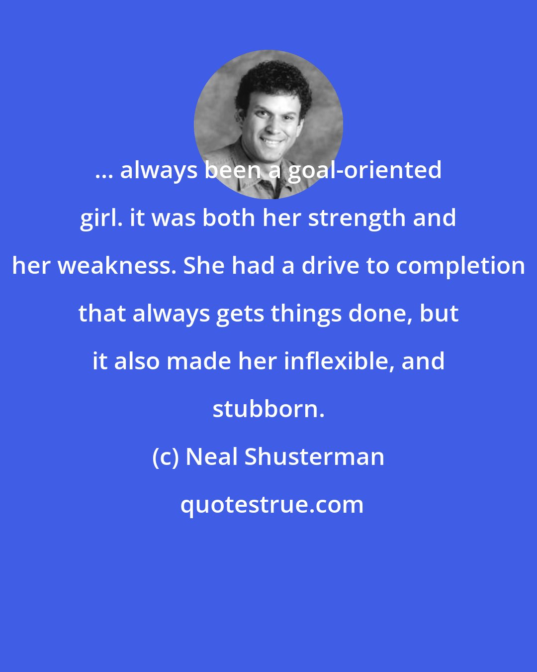 Neal Shusterman: ... always been a goal-oriented girl. it was both her strength and her weakness. She had a drive to completion that always gets things done, but it also made her inflexible, and stubborn.