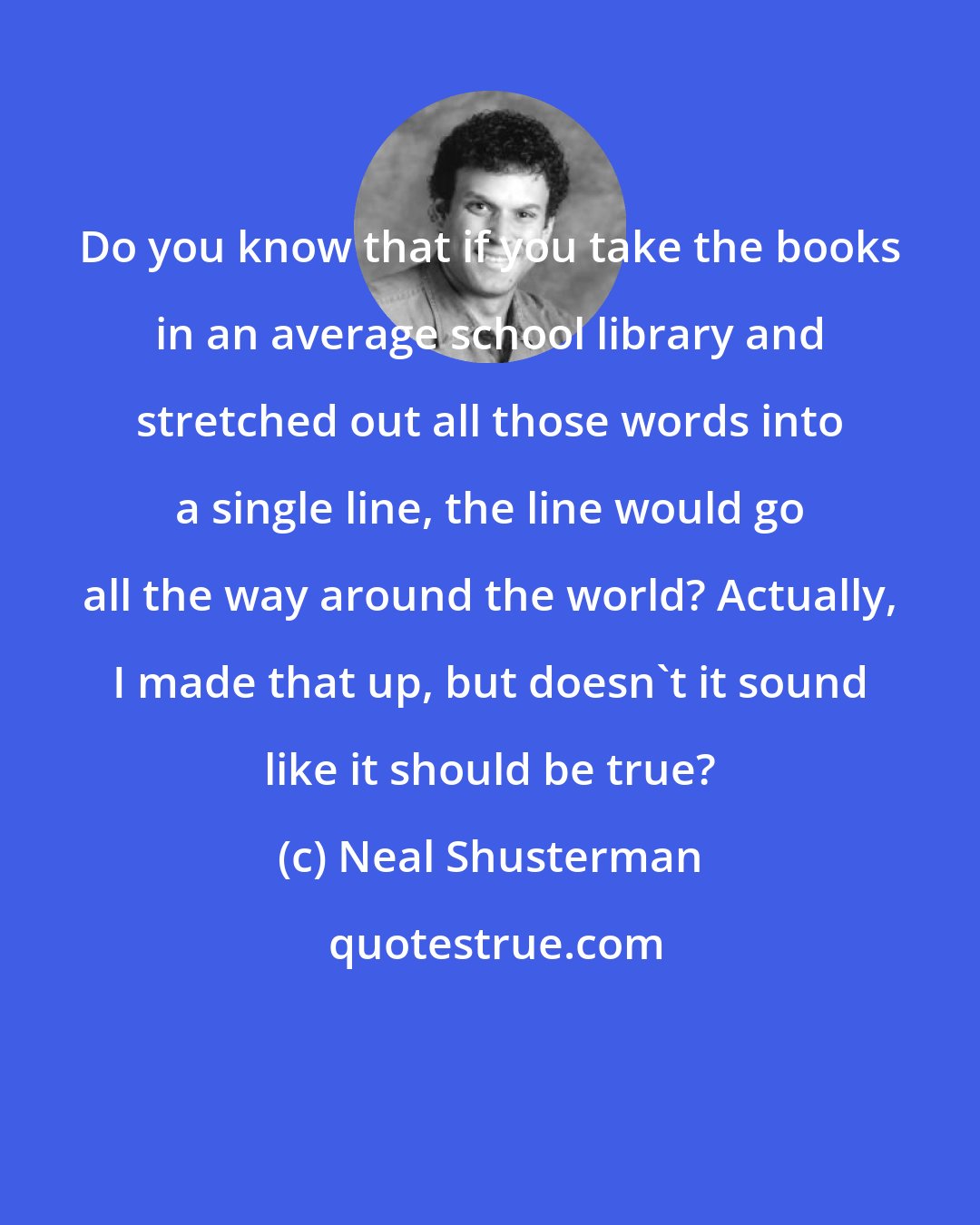 Neal Shusterman: Do you know that if you take the books in an average school library and stretched out all those words into a single line, the line would go all the way around the world? Actually, I made that up, but doesn't it sound like it should be true?