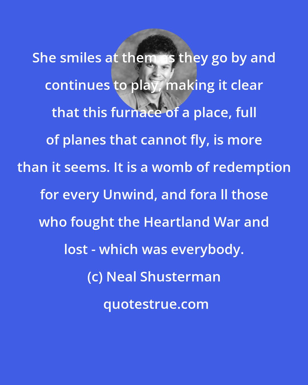 Neal Shusterman: She smiles at them as they go by and continues to play, making it clear that this furnace of a place, full of planes that cannot fly, is more than it seems. It is a womb of redemption for every Unwind, and fora ll those who fought the Heartland War and lost - which was everybody.