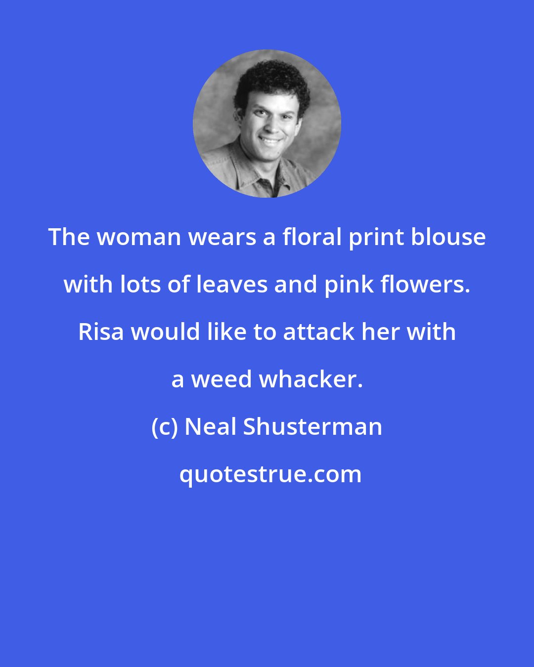 Neal Shusterman: The woman wears a floral print blouse with lots of leaves and pink flowers. Risa would like to attack her with a weed whacker.