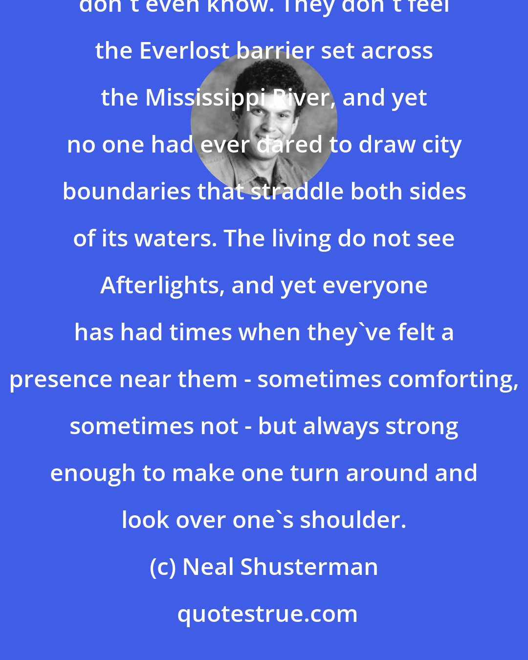 Neal Shusterman: The living do not see eternity, just as they don't see Everlost, but they sense both in ways that they don't even know. They don't feel the Everlost barrier set across the Mississippi River, and yet no one had ever dared to draw city boundaries that straddle both sides of its waters. The living do not see Afterlights, and yet everyone has had times when they've felt a presence near them - sometimes comforting, sometimes not - but always strong enough to make one turn around and look over one's shoulder.