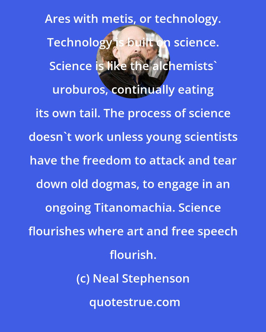 Neal Stephenson: Ares always reemerges from the chaos. It will never go away. Athenian civilization defends itself from the forces of Ares with metis, or technology. Technology is built on science. Science is like the alchemists' uroburos, continually eating its own tail. The process of science doesn't work unless young scientists have the freedom to attack and tear down old dogmas, to engage in an ongoing Titanomachia. Science flourishes where art and free speech flourish.