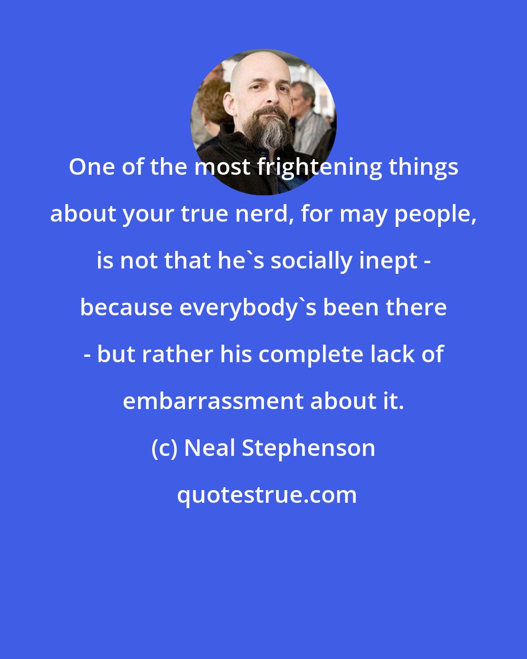 Neal Stephenson: One of the most frightening things about your true nerd, for may people, is not that he's socially inept - because everybody's been there - but rather his complete lack of embarrassment about it.