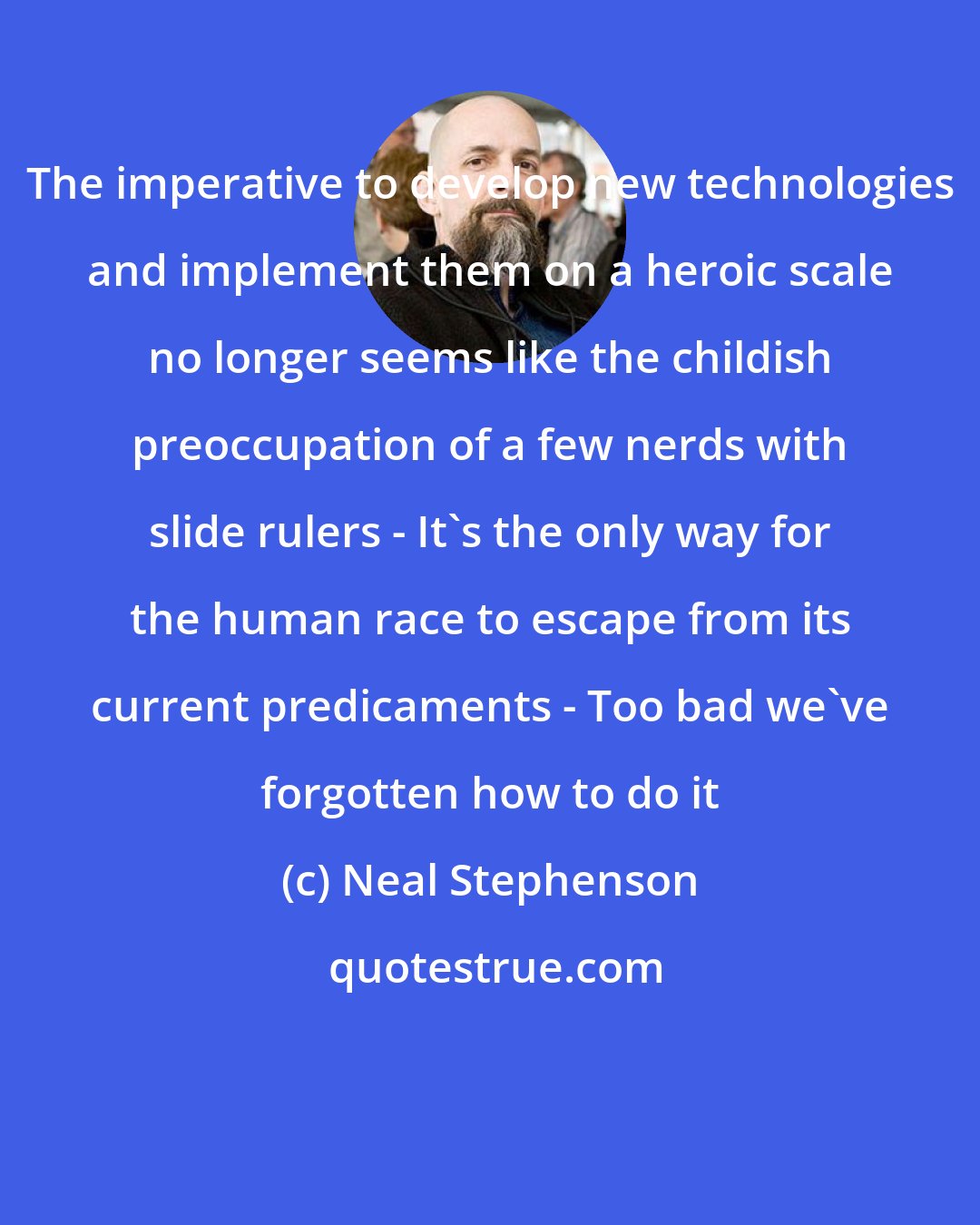 Neal Stephenson: The imperative to develop new technologies and implement them on a heroic scale no longer seems like the childish preoccupation of a few nerds with slide rulers - It's the only way for the human race to escape from its current predicaments - Too bad we've forgotten how to do it