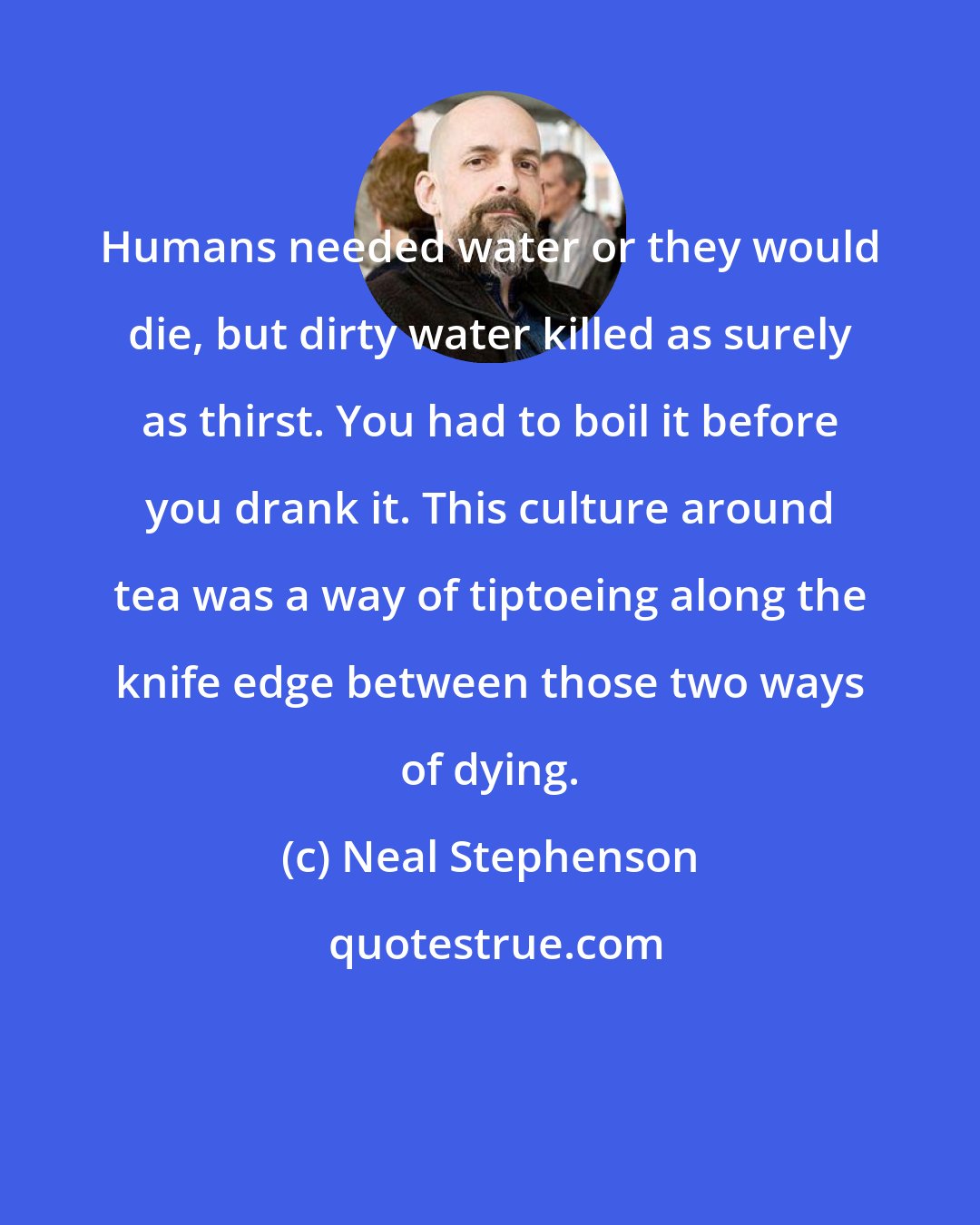 Neal Stephenson: Humans needed water or they would die, but dirty water killed as surely as thirst. You had to boil it before you drank it. This culture around tea was a way of tiptoeing along the knife edge between those two ways of dying.