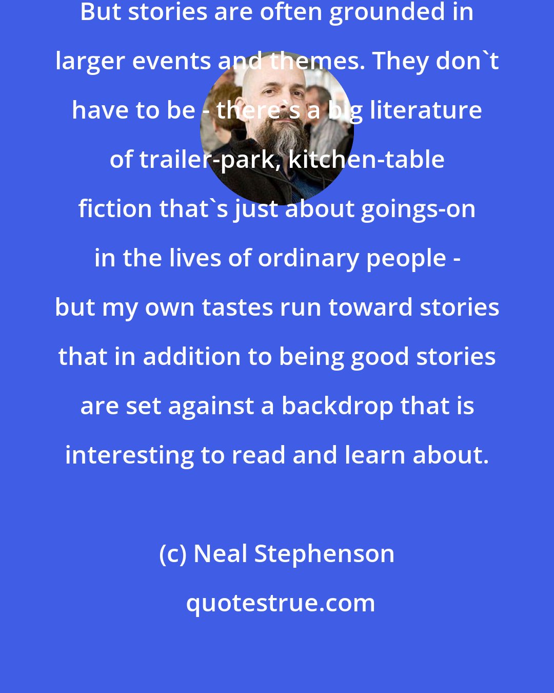 Neal Stephenson: I really am just trying to tell stories. But stories are often grounded in larger events and themes. They don't have to be - there's a big literature of trailer-park, kitchen-table fiction that's just about goings-on in the lives of ordinary people - but my own tastes run toward stories that in addition to being good stories are set against a backdrop that is interesting to read and learn about.