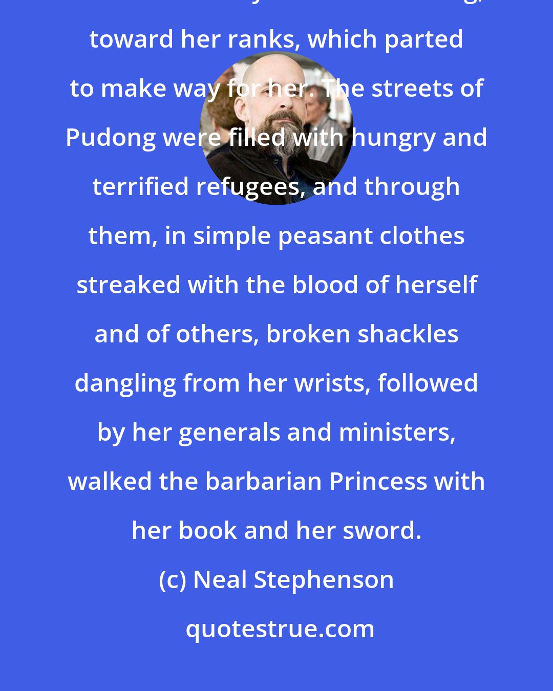 Neal Stephenson: They wanted to carry her, but she jumped to the stones of the plaza and strode away from the building, toward her ranks, which parted to make way for her. The streets of Pudong were filled with hungry and terrified refugees, and through them, in simple peasant clothes streaked with the blood of herself and of others, broken shackles dangling from her wrists, followed by her generals and ministers, walked the barbarian Princess with her book and her sword.