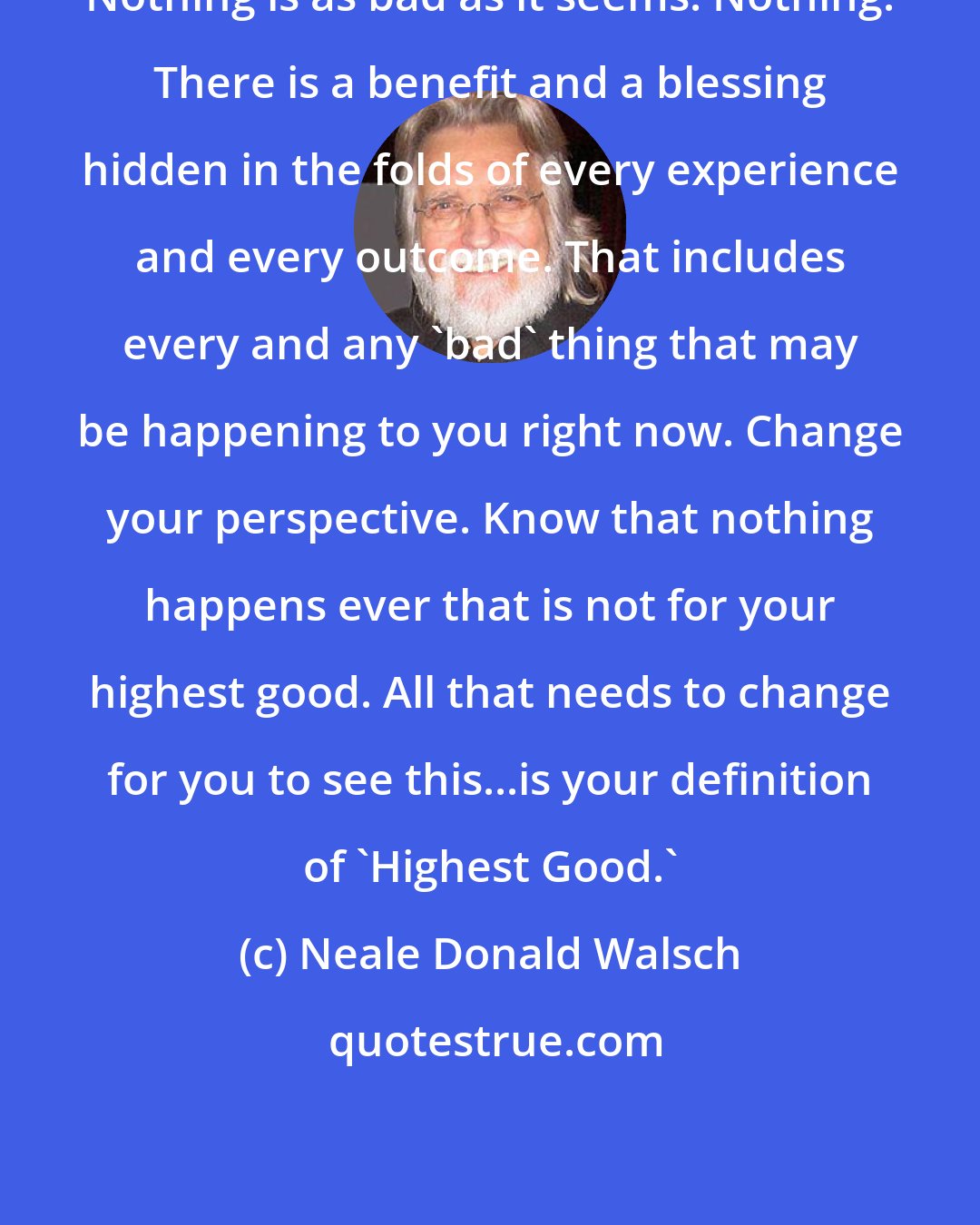 Neale Donald Walsch: Nothing is as bad as it seems. Nothing. There is a benefit and a blessing hidden in the folds of every experience and every outcome. That includes every and any 'bad' thing that may be happening to you right now. Change your perspective. Know that nothing happens ever that is not for your highest good. All that needs to change for you to see this...is your definition of 'Highest Good.'