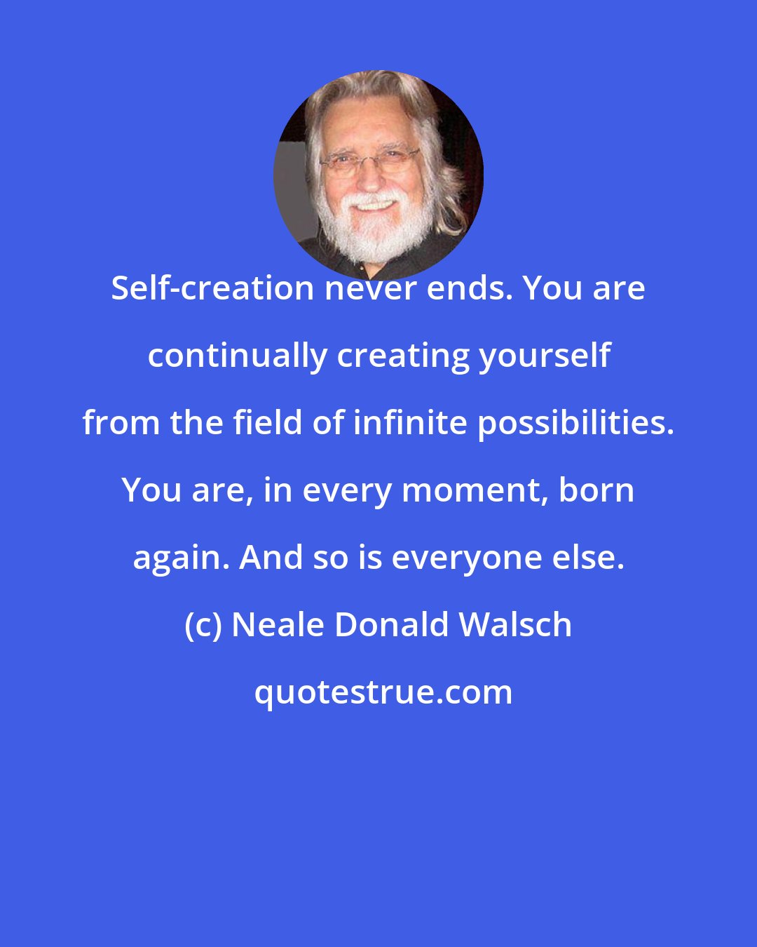 Neale Donald Walsch: Self-creation never ends. You are continually creating yourself from the field of infinite possibilities. You are, in every moment, born again. And so is everyone else.