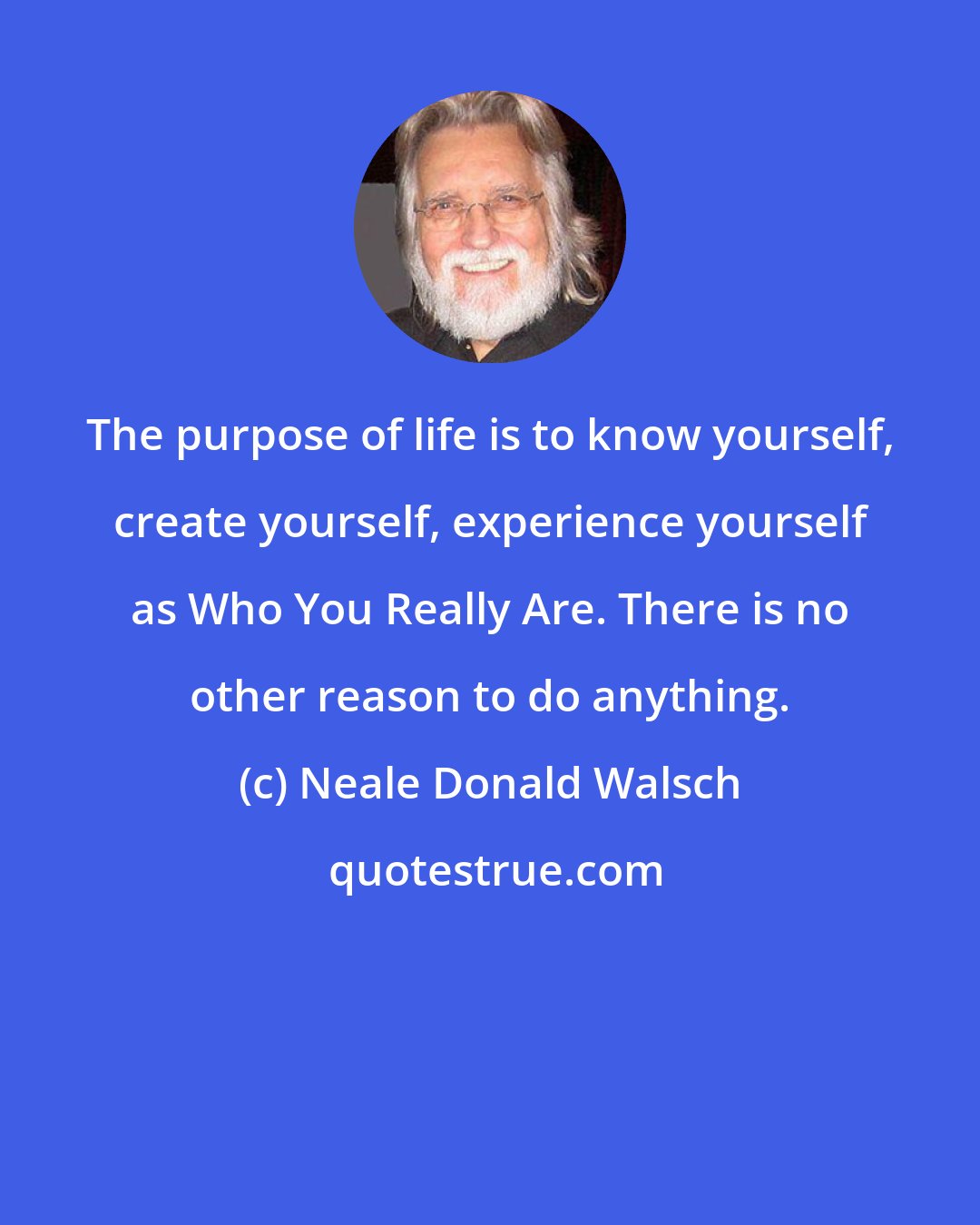 Neale Donald Walsch: The purpose of life is to know yourself, create yourself, experience yourself as Who You Really Are. There is no other reason to do anything.