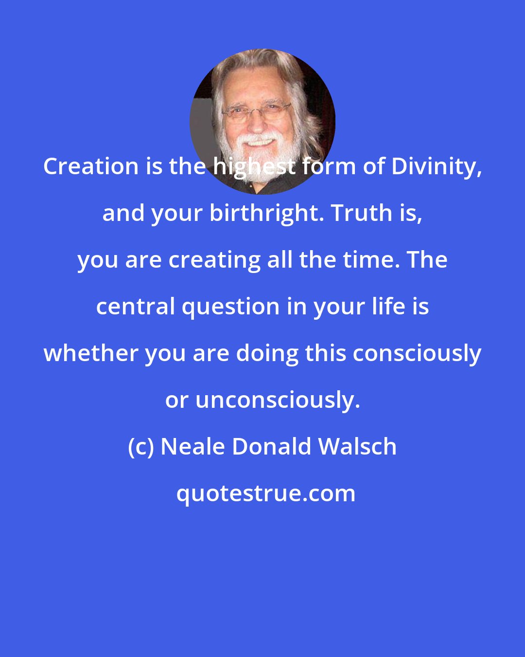 Neale Donald Walsch: Creation is the highest form of Divinity, and your birthright. Truth is, you are creating all the time. The central question in your life is whether you are doing this consciously or unconsciously.