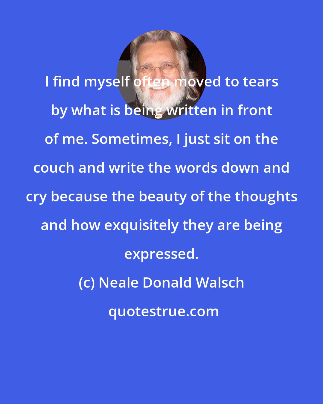 Neale Donald Walsch: I find myself often moved to tears by what is being written in front of me. Sometimes, I just sit on the couch and write the words down and cry because the beauty of the thoughts and how exquisitely they are being expressed.