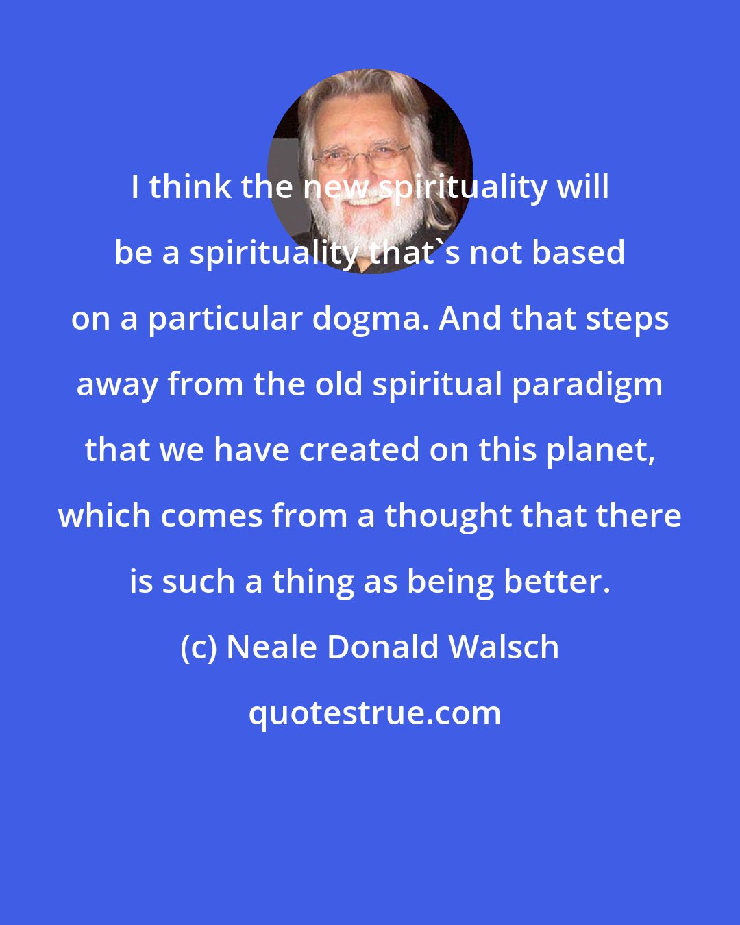 Neale Donald Walsch: I think the new spirituality will be a spirituality that's not based on a particular dogma. And that steps away from the old spiritual paradigm that we have created on this planet, which comes from a thought that there is such a thing as being better.