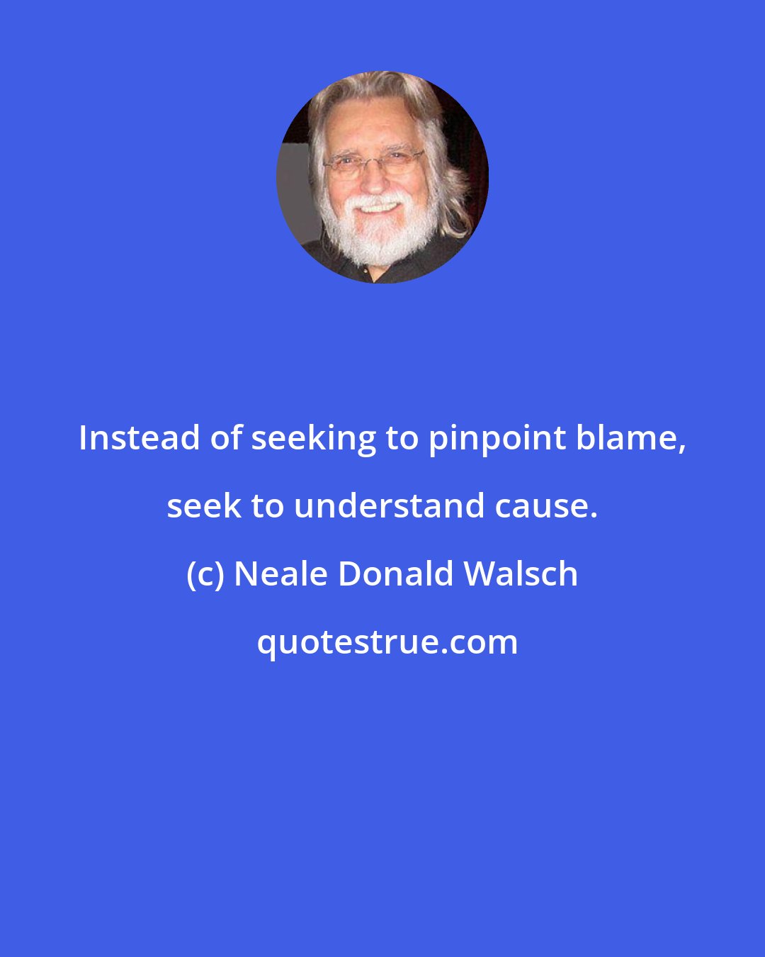 Neale Donald Walsch: Instead of seeking to pinpoint blame, seek to understand cause.