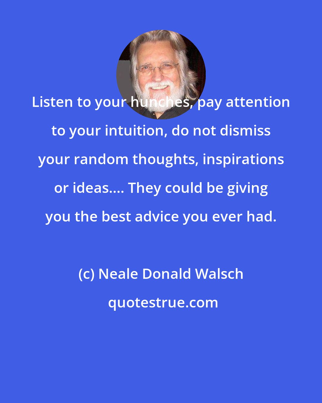 Neale Donald Walsch: Listen to your hunches, pay attention to your intuition, do not dismiss your random thoughts, inspirations or ideas.... They could be giving you the best advice you ever had.