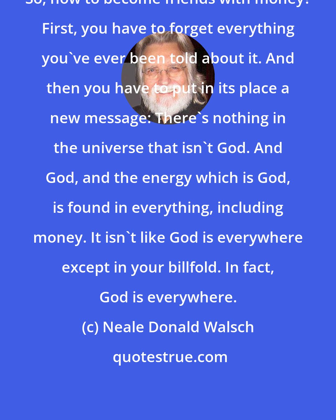 Neale Donald Walsch: So, how to become friends with money? First, you have to forget everything you've ever been told about it. And then you have to put in its place a new message: There's nothing in the universe that isn't God. And God, and the energy which is God, is found in everything, including money. It isn't like God is everywhere except in your billfold. In fact, God is everywhere.
