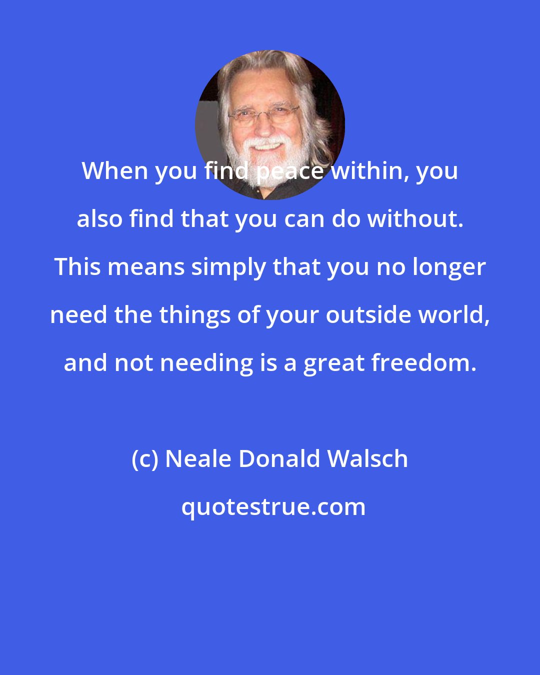 Neale Donald Walsch: When you find peace within, you also find that you can do without. This means simply that you no longer need the things of your outside world, and not needing is a great freedom.