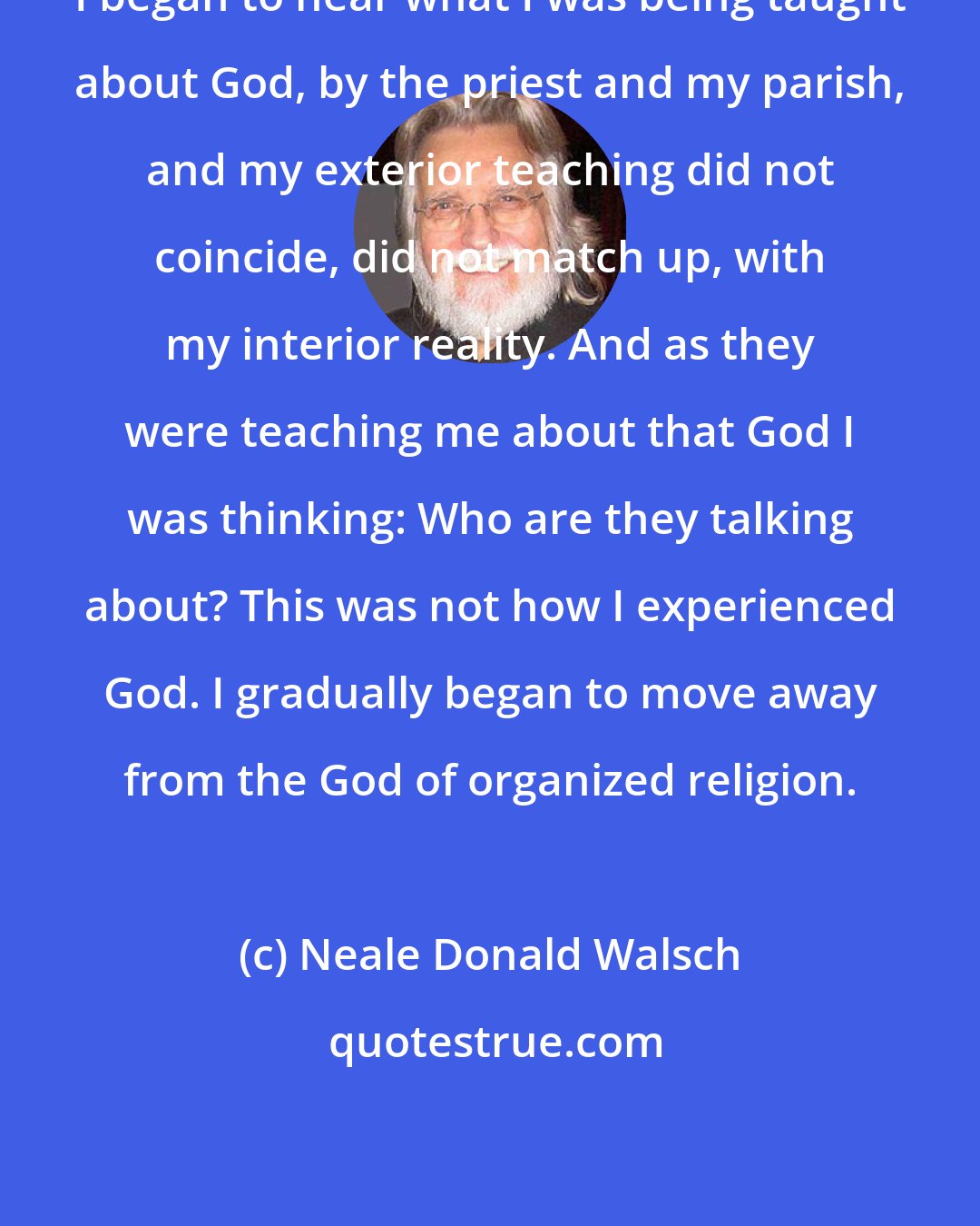 Neale Donald Walsch: I began to hear what I was being taught about God, by the priest and my parish, and my exterior teaching did not coincide, did not match up, with my interior reality. And as they were teaching me about that God I was thinking: Who are they talking about? This was not how I experienced God. I gradually began to move away from the God of organized religion.
