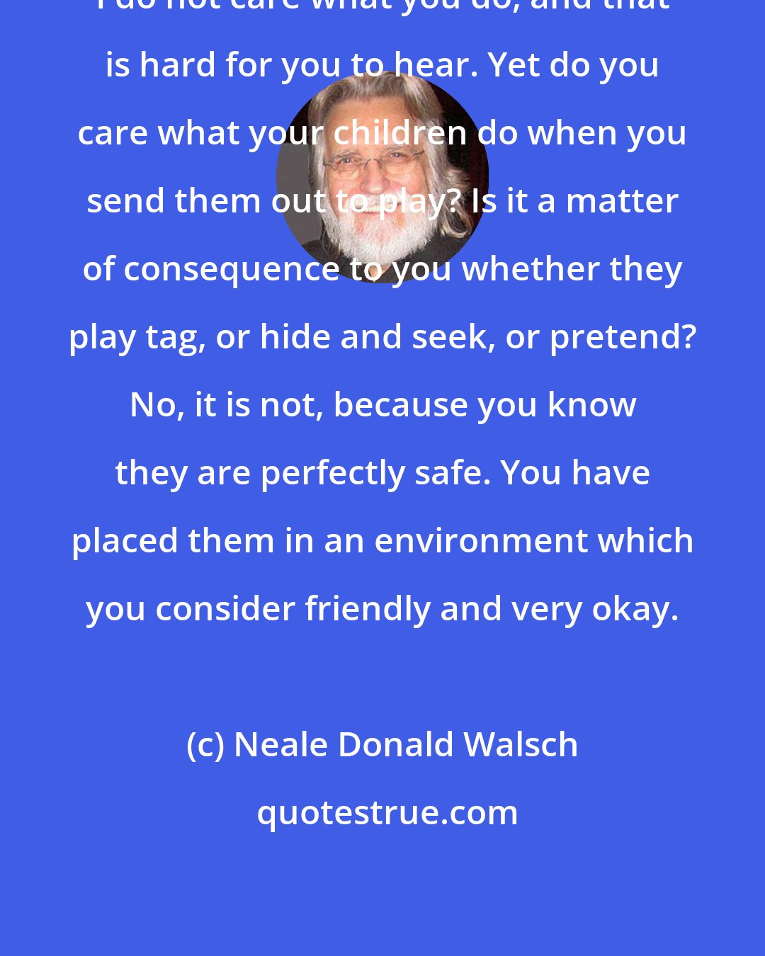 Neale Donald Walsch: I do not care what you do, and that is hard for you to hear. Yet do you care what your children do when you send them out to play? Is it a matter of consequence to you whether they play tag, or hide and seek, or pretend? No, it is not, because you know they are perfectly safe. You have placed them in an environment which you consider friendly and very okay.