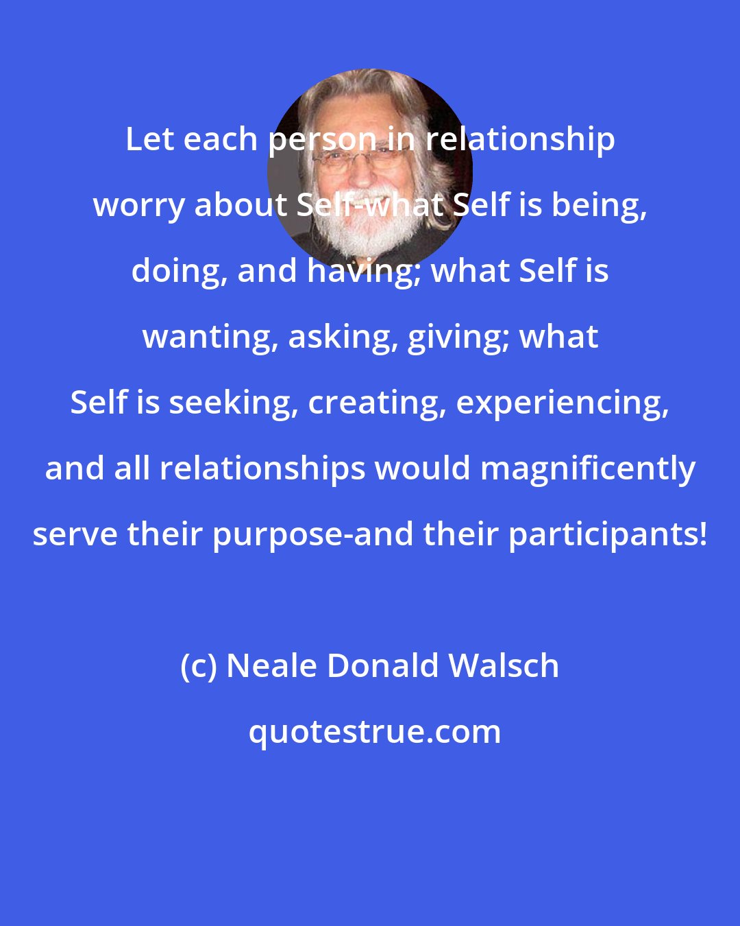 Neale Donald Walsch: Let each person in relationship worry about Self-what Self is being, doing, and having; what Self is wanting, asking, giving; what Self is seeking, creating, experiencing, and all relationships would magnificently serve their purpose-and their participants!