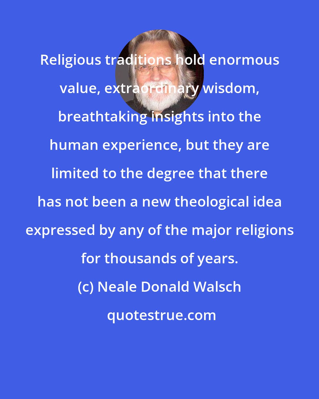 Neale Donald Walsch: Religious traditions hold enormous value, extraordinary wisdom, breathtaking insights into the human experience, but they are limited to the degree that there has not been a new theological idea expressed by any of the major religions for thousands of years.