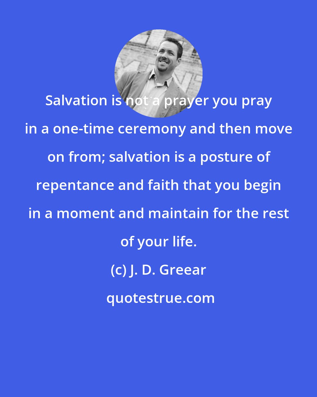 J. D. Greear: Salvation is not a prayer you pray in a one-time ceremony and then move on from; salvation is a posture of repentance and faith that you begin in a moment and maintain for the rest of your life.