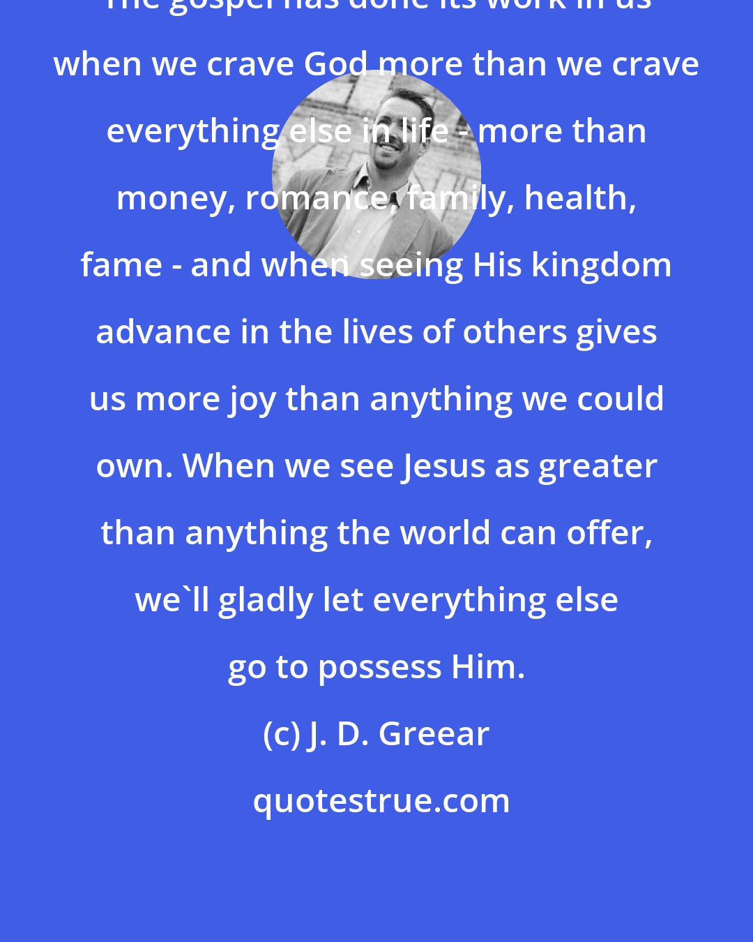 J. D. Greear: The gospel has done its work in us when we crave God more than we crave everything else in life - more than money, romance, family, health, fame - and when seeing His kingdom advance in the lives of others gives us more joy than anything we could own. When we see Jesus as greater than anything the world can offer, we'll gladly let everything else go to possess Him.