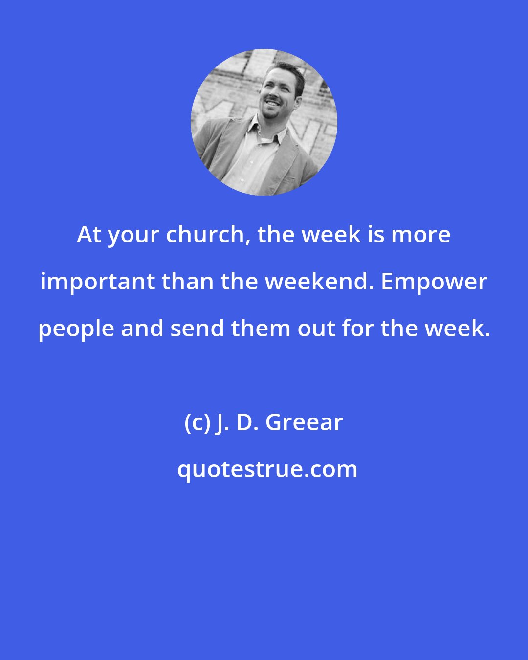 J. D. Greear: At your church, the week is more important than the weekend. Empower people and send them out for the week.