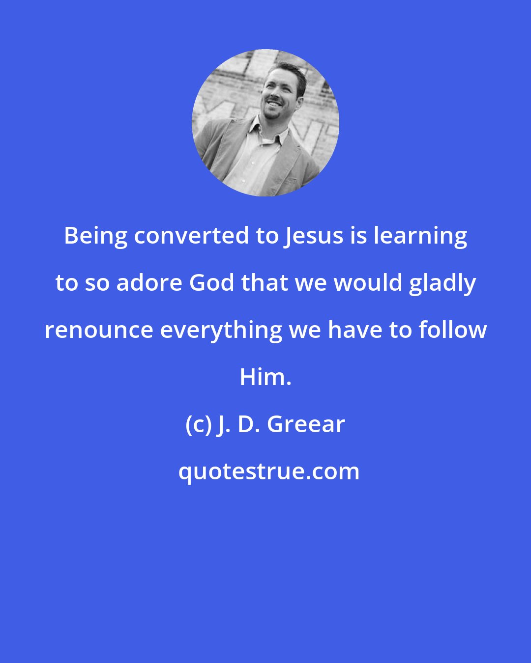 J. D. Greear: Being converted to Jesus is learning to so adore God that we would gladly renounce everything we have to follow Him.