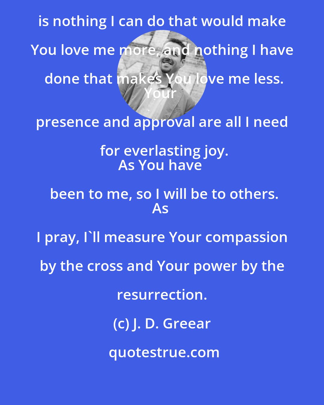 J. D. Greear: The Gospel Prayer
In Christ, there is nothing I can do that would make You love me more, and nothing I have done that makes You love me less.
Your presence and approval are all I need for everlasting joy.
As You have been to me, so I will be to others.
As I pray, I'll measure Your compassion by the cross and Your power by the resurrection.