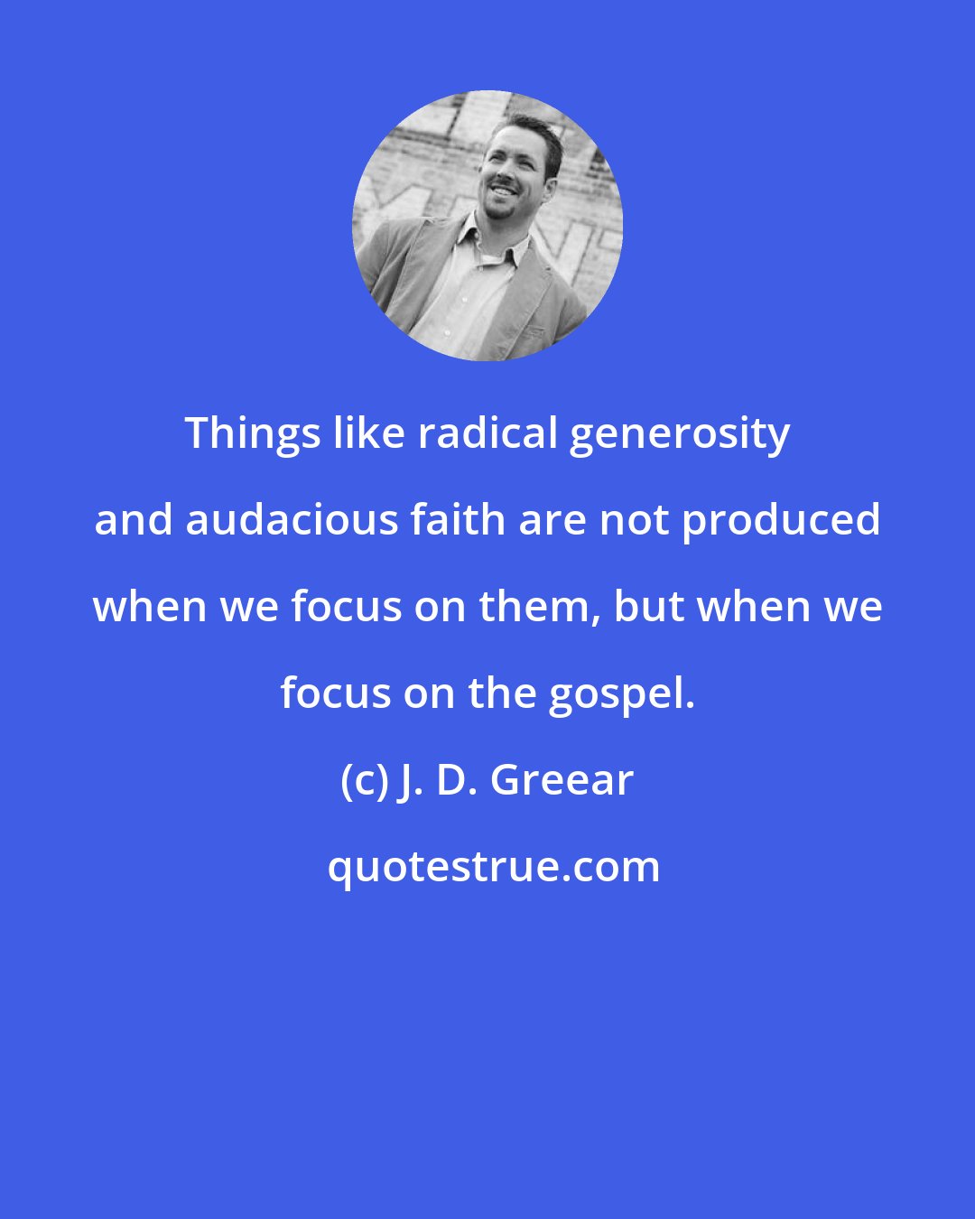 J. D. Greear: Things like radical generosity and audacious faith are not produced when we focus on them, but when we focus on the gospel.