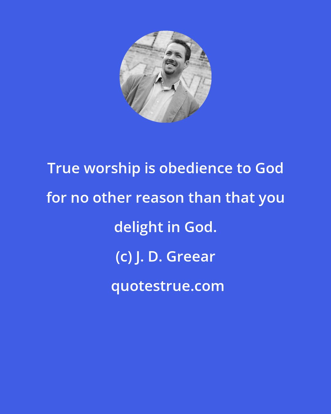 J. D. Greear: True worship is obedience to God for no other reason than that you delight in God.