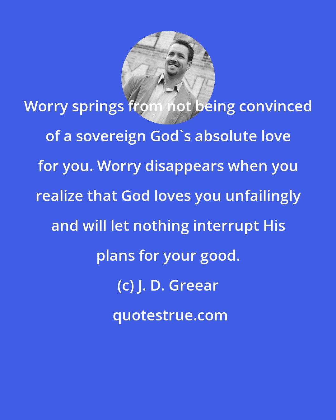 J. D. Greear: Worry springs from not being convinced of a sovereign God's absolute love for you. Worry disappears when you realize that God loves you unfailingly and will let nothing interrupt His plans for your good.