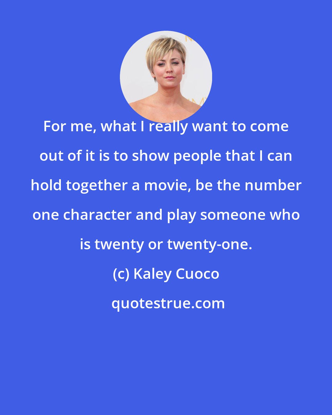 Kaley Cuoco: For me, what I really want to come out of it is to show people that I can hold together a movie, be the number one character and play someone who is twenty or twenty-one.