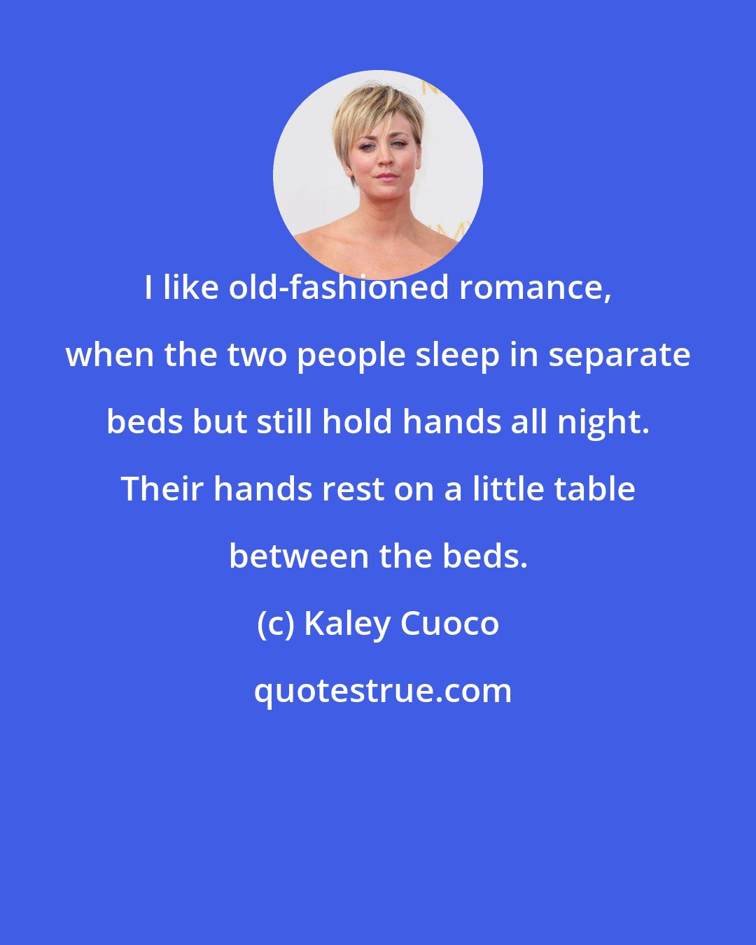 Kaley Cuoco: I like old-fashioned romance, when the two people sleep in separate beds but still hold hands all night. Their hands rest on a little table between the beds.