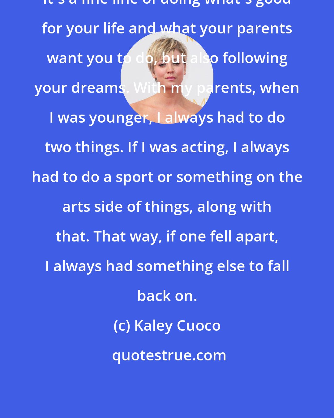 Kaley Cuoco: It's a fine line of doing what's good for your life and what your parents want you to do, but also following your dreams. With my parents, when I was younger, I always had to do two things. If I was acting, I always had to do a sport or something on the arts side of things, along with that. That way, if one fell apart, I always had something else to fall back on.