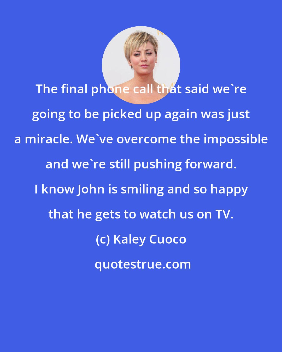 Kaley Cuoco: The final phone call that said we're going to be picked up again was just a miracle. We've overcome the impossible and we're still pushing forward. I know John is smiling and so happy that he gets to watch us on TV.
