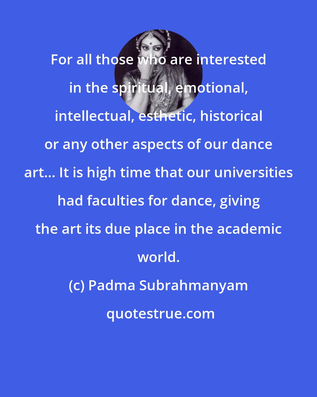 Padma Subrahmanyam: For all those who are interested in the spiritual, emotional, intellectual, esthetic, historical or any other aspects of our dance art... It is high time that our universities had faculties for dance, giving the art its due place in the academic world.