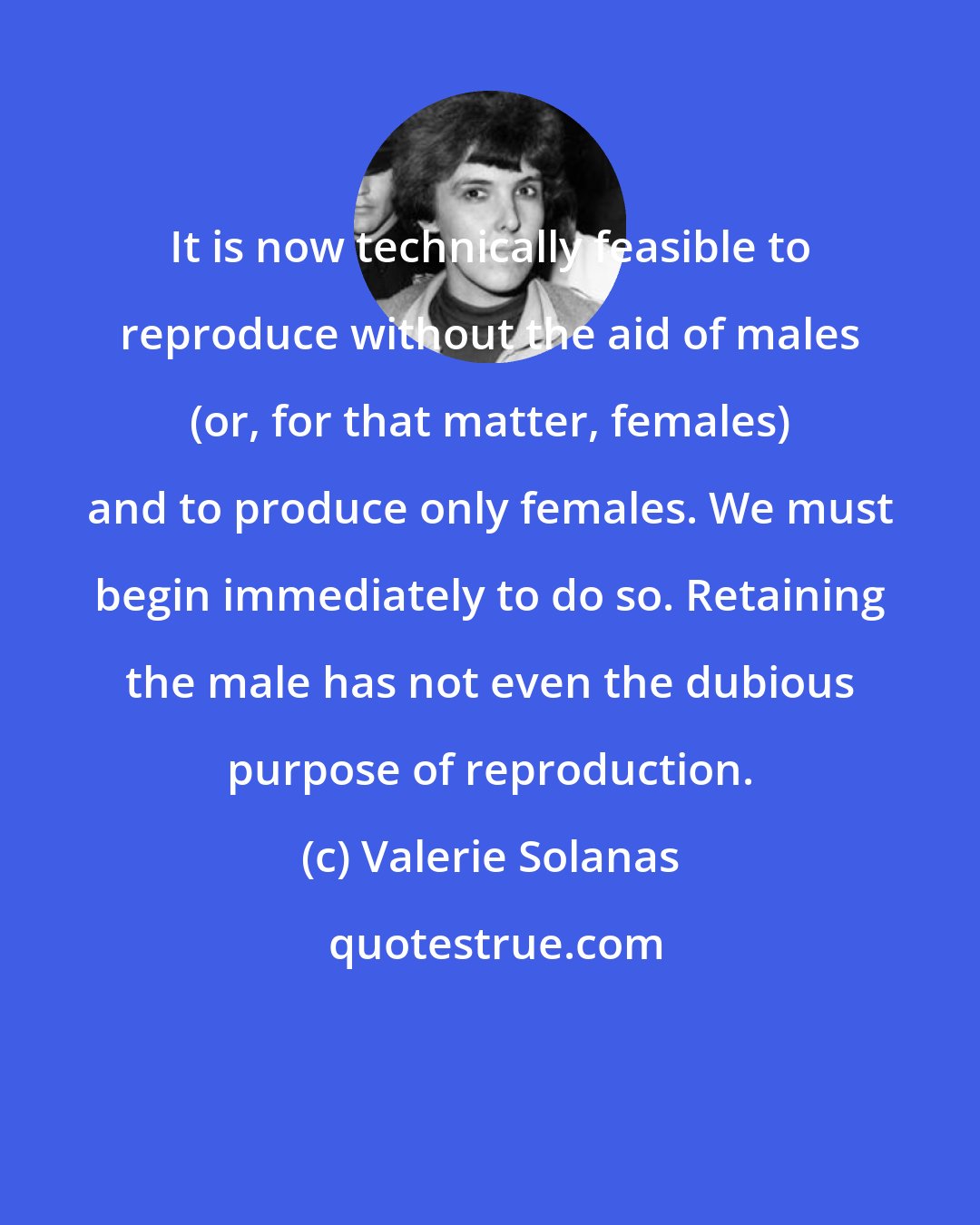 Valerie Solanas: It is now technically feasible to reproduce without the aid of males (or, for that matter, females) and to produce only females. We must begin immediately to do so. Retaining the male has not even the dubious purpose of reproduction.